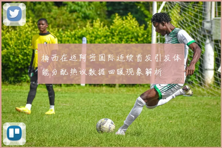 梅西在迈阿密国际连续首发引发体能分配热议数据回暖现象解析