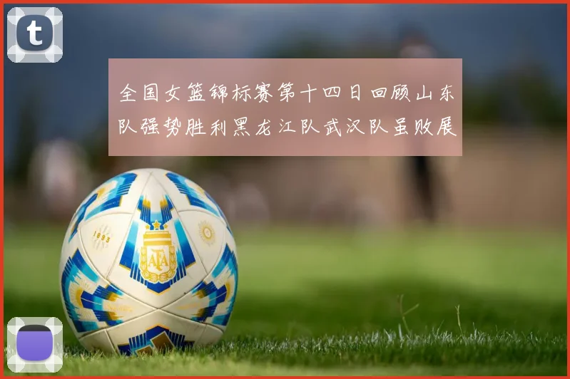 全国女篮锦标赛第十四日回顾山东队强势胜利黑龙江队武汉队虽败展现顽强精神