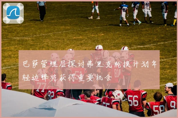 巴萨管理层探讨弗里克轮换计划年轻边锋将获得重要机会