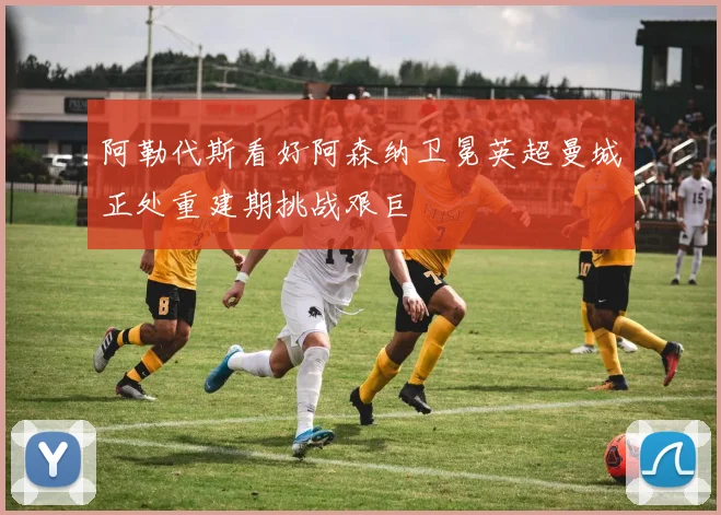 阿勒代斯看好阿森纳卫冕英超曼城正处重建期挑战艰巨