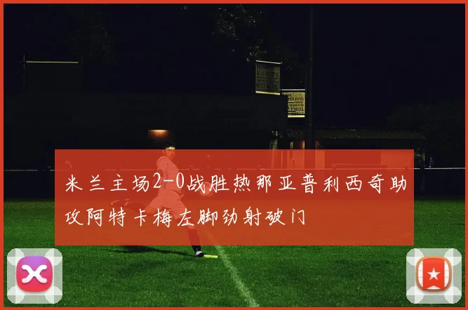 米兰主场2-0战胜热那亚普利西奇助攻阿特卡梅左脚劲射破门