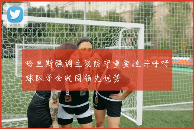 哈里斯强调主场防守重要性并呼吁球队学会巩固领先优势