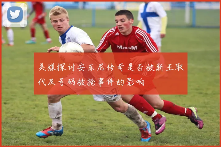 美媒探讨安东尼传奇是否被新王取代及号码被抢事件的影响