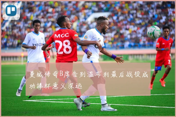 曼城传奇B席告别温布利最后战役成功捧杯意义深远