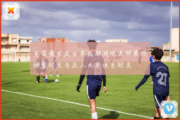 克雷桑女友分享成都游玩美照展现甜蜜时光与友人共度快乐时光