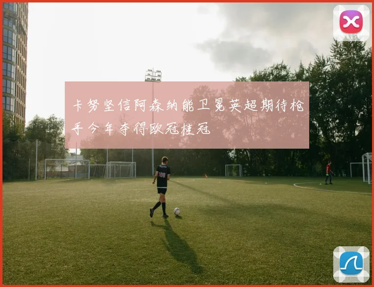 卡努坚信阿森纳能卫冕英超期待枪手今年夺得欧冠桂冠