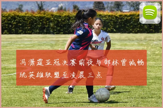 冯潇霆亚冠决赛前夜与郜林曾诚畅玩英雄联盟至凌晨三点