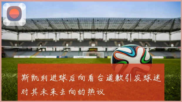 斯凯利进球后向看台道歉引发球迷对其未来去向的热议