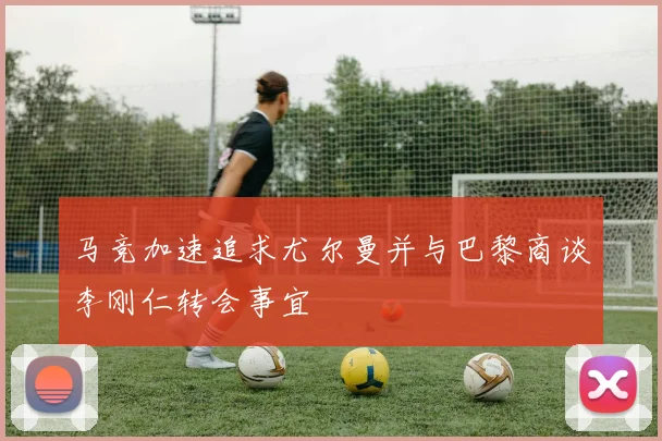 马竞加速追求尤尔曼并与巴黎商谈李刚仁转会事宜