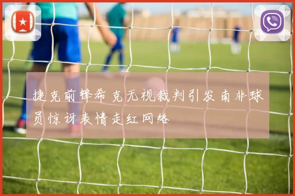 捷克前锋希克无视裁判引发南非球员惊讶表情走红网络