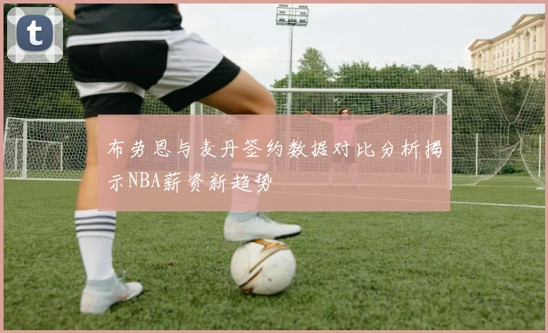 布劳恩与麦丹签约数据对比分析揭示NBA薪资新趋势