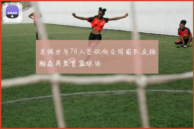 吕佩尔与76人签双向合同前队友杨瀚森再聚首篮球场