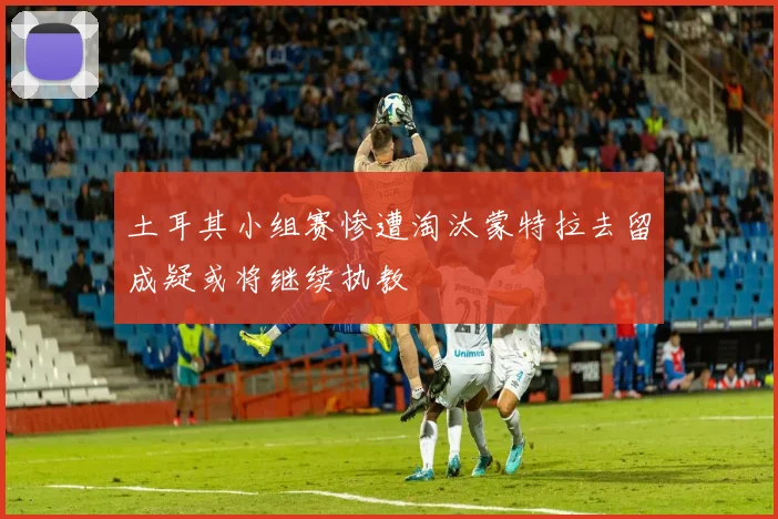 土耳其小组赛惨遭淘汰蒙特拉去留成疑或将继续执教