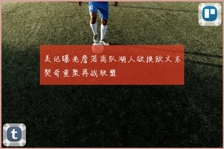 美记曝老詹若离队湖人欲换欧文东契奇重聚再战联盟