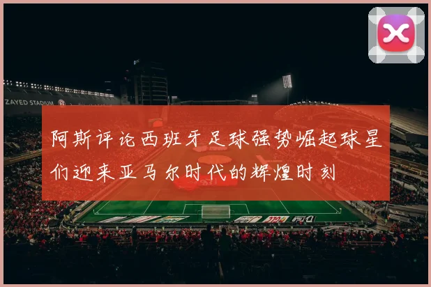 阿斯评论西班牙足球强势崛起球星们迎来亚马尔时代的辉煌时刻