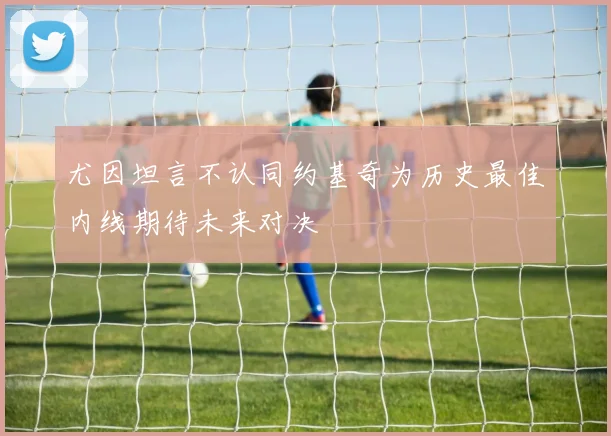 尤因坦言不认同约基奇为历史最佳内线期待未来对决