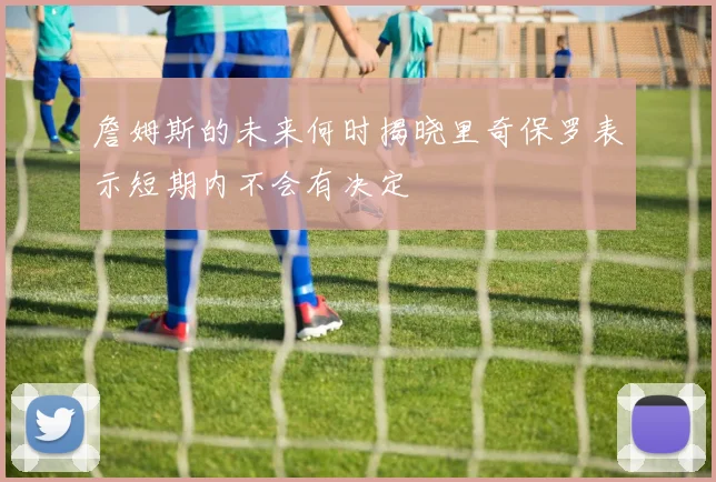 詹姆斯的未来何时揭晓里奇保罗表示短期内不会有决定