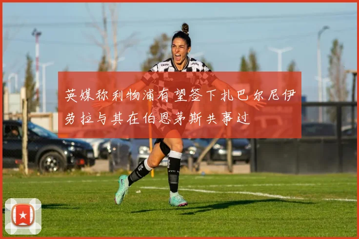 英媒称利物浦有望签下扎巴尔尼伊劳拉与其在伯恩茅斯共事过