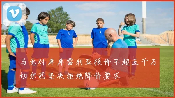 马竞对库库雷利亚报价不超五千万切尔西坚决拒绝降价要求