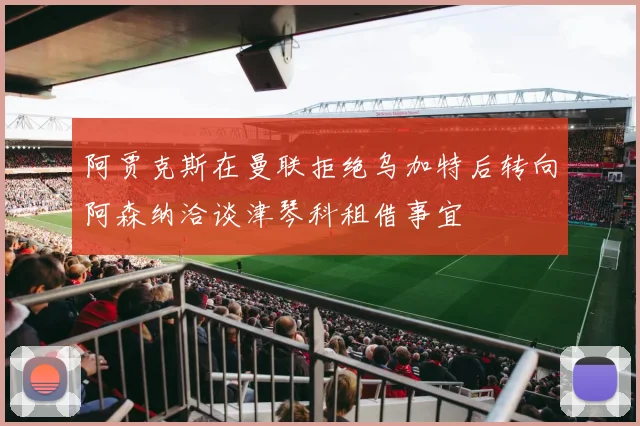 阿贾克斯在曼联拒绝乌加特后转向阿森纳洽谈津琴科租借事宜