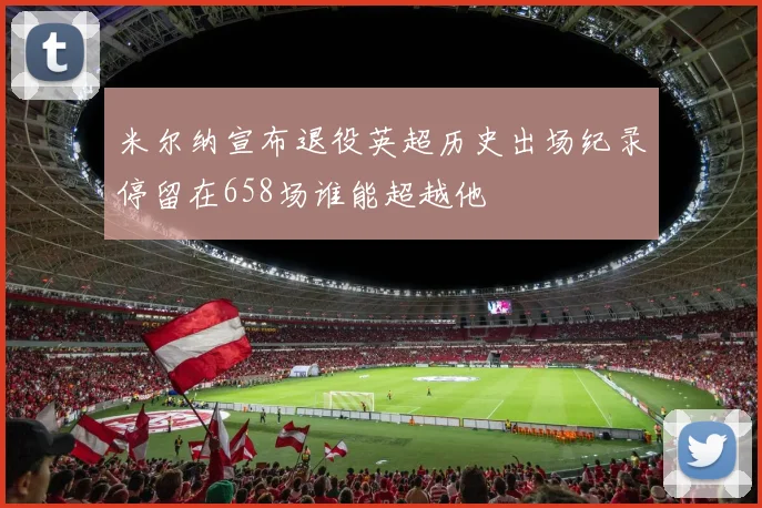 米尔纳宣布退役英超历史出场纪录停留在658场谁能超越他