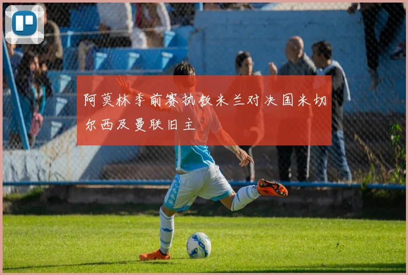 阿莫林季前赛执教米兰对决国米切尔西及曼联旧主