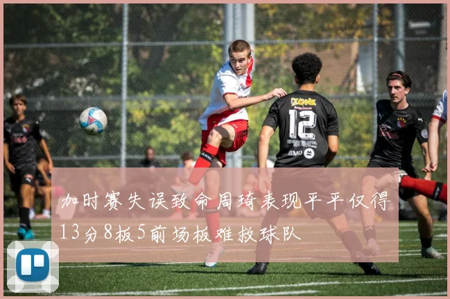 加时赛失误致命周琦表现平平仅得13分8板5前场板难救球队