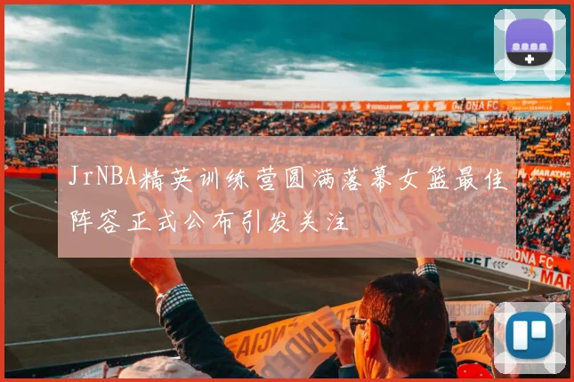 JrNBA精英训练营圆满落幕女篮最佳阵容正式公布引发关注