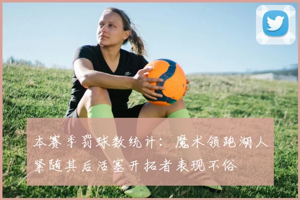 本赛季罚球数统计：魔术领跑湖人紧随其后活塞开拓者表现不俗