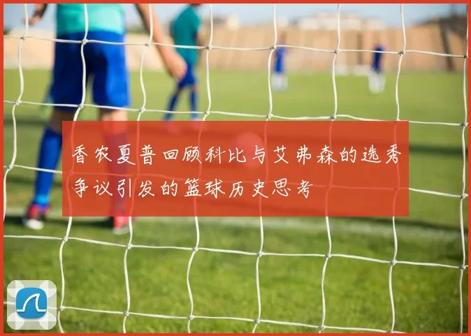 香农夏普回顾科比与艾弗森的选秀争议引发的篮球历史思考