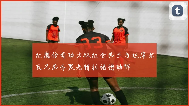 红魔传奇助力双红会弗兰与达席尔瓦兄弟齐聚老特拉福德助阵