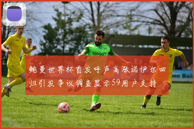 鲍曼世界杯首发呼声高涨诺伊尔回归引发争议调查显示59用户支持